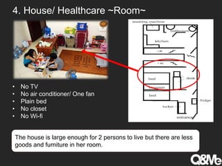 4. House/ Healthcare ~Room~
• No TV
• No air conditioner/ One fan
• Plain bed
• No closet
• No Wi-fi
The house is large enough for 2 persons to live but there are less
goods and furniture in her room.
 