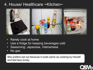 4. House/ Healthcare ~Kitchen~
• Rarely cook at home
• Use a fridge for keeping beverages cold
• Seasoning: Japanese, Vietnamese
• No gas
She prefers eat out because it costs same as cooking by herself
and feel less lonely.
 