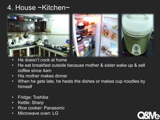 4. House ~Kitchen~
• He doesn’t cook at home
• He eat breakfast outside because mother & sister wake up & sell
coffee since 4am
• His mother makes dinner
• When he gets late, he heats the dishes or makes cup noodles by
himself
• Fridge: Toshiba
• Kettle: Sharp
• Rice cooker: Panasonic
• Microwave oven: LG
 