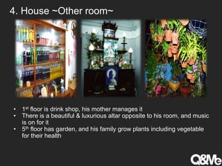 4. House ~Other room~
• 1st floor is drink shop, his mother manages it
• There is a beautiful & luxurious altar opposite to his room, and music
is on for it
• 5th floor has garden, and his family grow plants including vegetable
for their health
 