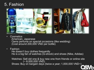 5. Fashion
• Cosmetics
American, Japanese
Owns perfume on special occasions (like wedding)
(Cost around 200,000 VND per bottle)
• Fashion
He doesn’t buy clothes frequently
He is a big fan of watches (G-shock) and shoes (Nike, Adidas)
Watches: Sell old one & buy new one from friends or online site
(~ 8,000,000 VND)
Shoes: Buy on bargain days (twice a year; 1,000,000 VND~)
 