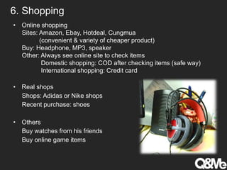 6. Shopping
• Online shopping
Sites: Amazon, Ebay, Hotdeal, Cungmua
(convenient & variety of cheaper product)
Buy: Headphone, MP3, speaker
Other: Always see online site to check items
Domestic shopping: COD after checking items (safe way)
International shopping: Credit card
• Real shops
Shops: Adidas or Nike shops
Recent purchase: shoes
• Others
Buy watches from his friends
Buy online game items
 