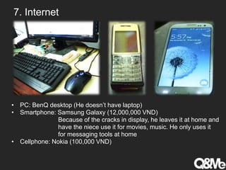 7. Internet
• PC: BenQ desktop (He doesn’t have laptop)
• Smartphone: Samsung Galaxy (12,000,000 VND)
Because of the cracks in display, he leaves it at home and
have the niece use it for movies, music. He only uses it
for messaging tools at home
• Cellphone: Nokia (100,000 VND)
 