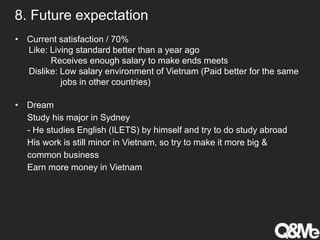 8. Future expectation
• Current satisfaction / 70%
Like: Living standard better than a year ago
Receives enough salary to make ends meets
Dislike: Low salary environment of Vietnam (Paid better for the same
jobs in other countries)
• Dream
Study his major in Sydney
- He studies English (ILETS) by himself and try to do study abroad
His work is still minor in Vietnam, so try to make it more big &
common business
Earn more money in Vietnam
 