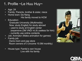 1. Profile ~Le Huu Huy~
• Age: 24
• Family: Parents, brother & sister, niece
• Home town: Da Nang
His family moved to HCM
• Education:
Graduate University (Multimedia)
Now, study English for study abroad
- used to study at English center
(expensive (3M VND/ m) & useless for him)
- currently use online contents
• Job: Animator (Make animation for games)
• Family job:
Owns mom and pap store
Room owners of 3 (income 10.5M monthly)
• House type: Family’s own house
Live with his family
 