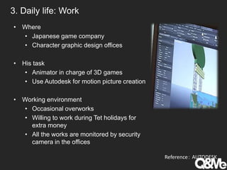 3. Daily life: Work
• Where
• Japanese game company
• Character graphic design offices
• His task
• Animator in charge of 3D games
• Use Autodesk for motion picture creation
• Working environment
• Occasional overworks
• Willing to work during Tet holidays for
extra money
• All the works are monitored by security
camera in the offices
Reference： AUTODESK
 