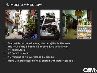 4. House ~House~
• Many rich people (doctors, teachers) live in the area
• His house has 5 floors & 8 rooms. Live with family
• 1st floor: Store
• 4th floor: His room
• 10 minutes to his workplace by bicycle
• Have 3 motorbikes (Honda) shared with other 4 people
 