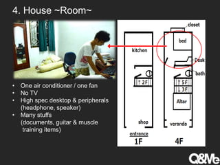 4. House ~Room~
• One air conditioner / one fan
• No TV
• High spec desktop & peripherals
(headphone, speaker)
• Many stuffs
(documents, guitar & muscle
training items)
 