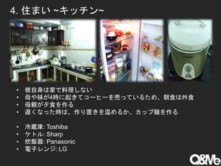 4. 住まい ~キッチン~
• 彼自身は家で料理しない
• 母や妹が4時に起きてコーヒーを売っているため、朝食は外食
• 母親が夕食を作る
• 遅くなった時は、作り置きを温めるか、カップ麺を作る
• 冷蔵庫: Toshiba
• ケトル: Sharp
• 炊飯器: Panasonic
• 電子レンジ: LG
 