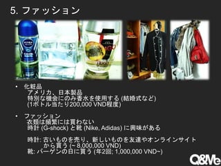 5. ファッション
• 化粧品
アメリカ、日本製品
特別な機会にのみ香水を使用する (結婚式など)
(1ボトル当たり200,000 VND程度)
• ファッション
衣類は頻繁には買わない
時計 (G-shock) と靴 (Nike, Adidas) に興味がある
時計: 古いものを売り、新しいものを友達やオンラインサイト
から買う (~ 8,000,000 VND)
靴: バーゲンの日に買う (年2回; 1,000,000 VND~)
 