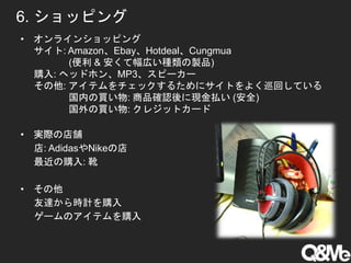 6. ショッピング
• オンラインショッピング
サイト: Amazon、Ebay、Hotdeal、Cungmua
(便利 & 安くて幅広い種類の製品)
購入: ヘッドホン、MP3、スピーカー
その他: アイテムをチェックするためにサイトをよく巡回している
国内の買い物: 商品確認後に現金払い (安全)
国外の買い物: クレジットカード
• 実際の店舗
店: AdidasやNikeの店
最近の購入: 靴
• その他
友達から時計を購入
ゲームのアイテムを購入
 