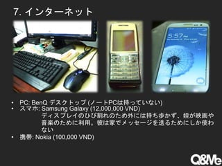 7. インターネット
• PC: BenQ デスクトップ (ノートPCは持っていない)
• スマホ: Samsung Galaxy (12,000,000 VND)
ディスプレイのひび割れのため外には持ち歩かず、姪が映画や
音楽のために利用。彼は家でメッセージを送るためにしか使わ
ない
• 携帯: Nokia (100,000 VND)
 