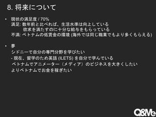 8. 将来について
• 現状の満足度 / 70%
満足: 数年前と比べれば、生活水準は向上している
欲求を満たすのに十分な給与をもらっている
不満: ベトナムの低賃金の環境 (海外では同じ職業でもより多くもらえる)
• 夢
シドニーで自分の専門分野を学びたい
- 現在、留学のため英語 (ILETS) を自分で学んでいる
ベトナムでアニメーター（メディア）のビジネスを大きくしたい
よりベトナムでお金を稼ぎたい
 