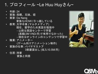 1. プロフィール ~Le Huu Huyさん~
• 年齢: 24
• 家族: 両親、兄妹、姪
• 実家: Da Nang
家族もHCMに引っ越している
• 教育: 大学卒業 (マルチメディア)
現在、留学のため英語を勉強中
- 以前は英語センターで学習
(高額(3M VND/月)で有用でなかった)
- 現在はオンラインのコンテンツで学習中
• 職業: アニメーター
(ゲーム向けアニメーション制作)
• 家族の仕事: パパママストア
3部屋貸出し (収入10.5M/月)
• 住居: 持家
家族と同居
 