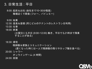 3. 日常生活 : 平日
8:00: 起床＆出社 (会社まで10~30分程度)
職場近くで朝食 (フォー、バインミー)
9:00: 始業
12:30: 昼食＆昼寝 (同じビルのテナントのレストランを利用)
13:30: 仕事
18:00: 終業
(土曜日にも半日 (9:00~12:00) 働き、平日でも21時まで残業
することがある)
18:30: 帰宅
晩御飯＆家族とコミュニケーション
(遅くなった時には一人で晩御飯の残りやカップ麺を食べる)
20:00: シャワー
オンラインゲーム (4 時間)
24:00: 就寝
 