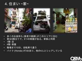 4. 住まい ~家~
• 多くのお金持ち (医者や教師) がこのエリアに住む
• 家は5階立てで、8つの部屋がある。家族と同居
• 1階: 店
• 4階: 部屋
• 職場まで10分、自転車で通う
• バイク (Honda) が3台あり、他の4人とシェアしている
 