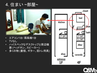 4. 住まい ~部屋~
• エアコン1台/ 扇風機1台
• TVなし
• ハイスペックなデスクトップと周辺機
器 (ヘッドホン、スピーカー)
• 多くの物 (書類、ギター、筋トレ用具)
 