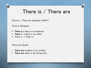 There is / There are
There is / There are significan «HAY»
There is (Singular)
 There is a lamp in my bedroom
 There´s a desk in my office
 There´s = There is
There are (plural)
• There are curtains in my window
• There are stairs in the living room
 