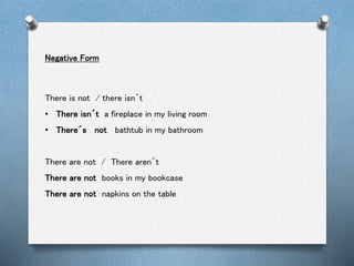 Negative Form
There is not / there isn´t
• There isn´t a fireplace in my living room
• There´s not bathtub in my bathroom
There are not / There aren´t
There are not books in my bookcase
There are not napkins on the table
 