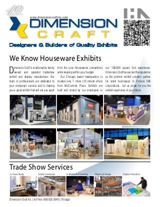 www.dimensioncraftinc.com




We Know Houseware Exhibits
D   imension Craft is a nationwide, family
    owned and operated tradeshow
exhibit and display manufacturer. Our
                                                  from the your Housewares competitors
                                                  while keeping within your budget.
                                                     Our Chicago based headquarters is
                                                                                                 our 130,000 square foot warehouse.
                                                                                                 Dimension Craft has earned the reputation
                                                                                                 as the premier exhibit solution partner
team of professionals are dedicated to            located only 7 miles (15 minute drive)         for small businesses to Fortune 500
your company’s success and to making              from McCormick Place. Exhibits are             corporations. Let us create for you the
you a great exhibit that will set you apart       built and stored by our employees in           exhibit experience of your future.




Trade Show Services
In-House Design            Exhibit Construction          Installation & Dismantling   Shipping & Storage        Graphics Production




Dimension Craft Inc. | toll free: 800.923.0345 | Chicago
 