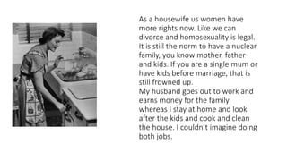 As a housewife us women have
more rights now. Like we can
divorce and homosexuality is legal.
It is still the norm to have a nuclear
family, you know mother, father
and kids. If you are a single mum or
have kids before marriage, that is
still frowned up.
My husband goes out to work and
earns money for the family
whereas I stay at home and look
after the kids and cook and clean
the house. I couldn’t imagine doing
both jobs.
 