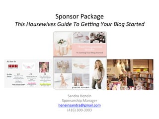 Sponsor	
  Package	
  
This	
  Housewives	
  Guide	
  To	
  Ge.ng	
  Your	
  Blog	
  Started	
  
Sandra	
  Henein	
  
Sponsorship	
  Manager	
  
heneinsandra@gmail.com	
  
(416)	
  300-­‐3903	
  
 