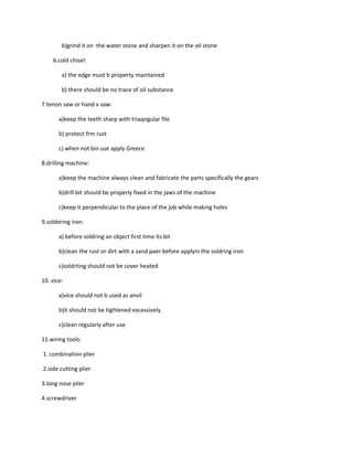 b)grind it on the water stone and sharpen it on the oil stone

    6.cold chisel:

        a) the edge must b property maintained

        b) there should be no trace of oil substance

7.tenon saw or hand x saw:

       a)keep the teeth sharp with triaqngular file

       b) protect frm rust

       c) when not bin use apply Greece

8.drilling machine:

       a)keep the machine always clean and fabricate the parts specifically the gears

       b)drill bit should be properly fixed in the jaws of the machine

       c)keep it perpendicular to the place of the job while making holes

9.soldering iron:

       a) before soldring an object first time its bit

       b)clean the rust or dirt with a sand paer before applyin the soldring iron

       c)soldrting should not be cover heated

10. vice:

       a)vice should not b used as anvil

       b)it should not be tightened excessively

       c)clean regularly after use

11.wiring tools:

1. combination plier

2.side cutting plier

3.long nose piler

4.screwdriver
 