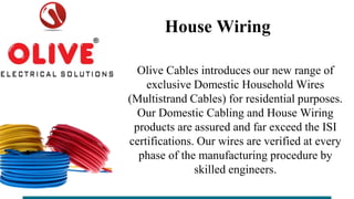 House Wiring
Olive Cables introduces our new range of
exclusive Domestic Household Wires
(Multistrand Cables) for residential purposes.
Our Domestic Cabling and House Wiring
products are assured and far exceed the ISI
certifications. Our wires are verified at every
phase of the manufacturing procedure by
skilled engineers.
 