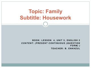 Topic: Family
Subtitle: Housework



            BOOK: LESSON 4, UNIT 5, ENGLISH 2
C O N T E N T: ( P R E S E N T C O N T I N U O U S ( Q U E S T I O N
                                                        FORM) )
                                 TEACHER: B. ENKHZUL
 