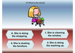 A. She is doing
the shopping.
B. She is dusting
the furniture.
D. She is doing
the washing up.
C. She is cleaning
the window.
10 What is she doing?
iSLCollective.com
 