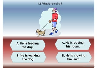 A. He is feeding
the dog.
B. He is walking
the dog.
D. He is mowing
the lawn.
C. He is tidying
his room.
12 What is he doing?
iSLCollective.com
 