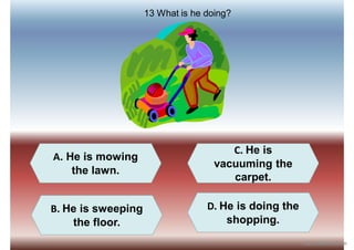 A. He is mowing
the lawn.
D. He is doing the
shopping.
C. He is
vacuuming the
carpet.
B. He is sweeping
the floor.
13 What is he doing?
iSLCollective.com
 