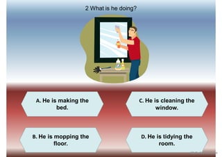 A. He is making the
bed.
C. He is cleaning the
window.
B. He is mopping the
floor.
D. He is tidying the
room.
2 What is he doing?
iSLCollective.com
 