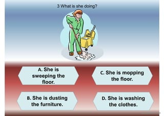 A. She is
sweeping the
floor.
B. She is dusting
the furniture.
D. She is washing
the clothes.
C. She is mopping
the floor.
3 What is she doing?
iSLCollective.com
 