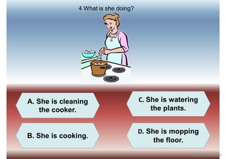 A. She is cleaning
the cooker.
C. She is watering
the plants.
B. She is cooking.
D. She is mopping
the floor.
4 What is she doing?
iSLCollective.com
 
