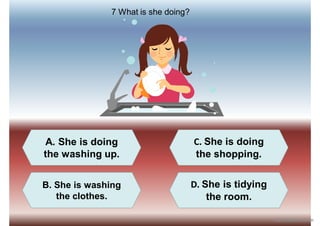 A. She is doing
the washing up.
C. She is doing
the shopping.
B. She is washing
the clothes.
D. She is tidying
the room.
7 What is she doing?
iSLCollective.com
 