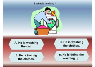A. He is washing
the car.
B. He is ironing
the clothes.
D. He is doing the
washing up.
C. He is washing
the clothes.
8 What is he doing?
iSLCollective.com
 