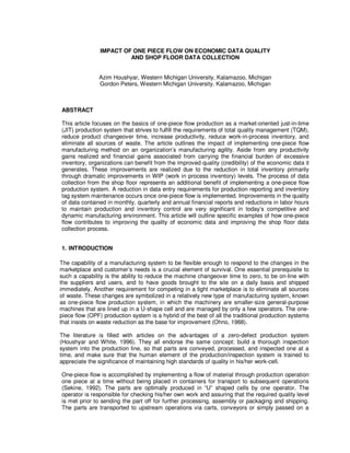 IMPACT OF ONE PIECE FLOW ON ECONOMIC DATA QUALITY
                         AND SHOP FLOOR DATA COLLECTION


               Azim Houshyar, Western Michigan University, Kalamazoo, Michigan
               Gordon Peters, Western Michigan University, Kalamazoo, Michigan



ABSTRACT

This article focuses on the basics of one-piece flow production as a market-oriented just-in-time
(JIT) production system that strives to fulfill the requirements of total quality management (TQM),
reduce product changeover time, increase productivity, reduce work-in-process inventory, and
eliminate all sources of waste. The article outlines the impact of implementing one-piece flow
manufacturing method on an organization’s manufacturing agility. Aside from any productivity
gains realized and financial gains associated from carrying the financial burden of excessive
inventory, organizations can benefit from the improved quality (credibility) of the economic data it
generates. These improvements are realized due to the reduction in total inventory primarily
through dramatic improvements in WIP (work in process inventory) levels. The process of data
collection from the shop floor represents an additional benefit of implementing a one-piece flow
production system. A reduction in data entry requirements for production reporting and inventory
tag system maintenance occurs once one-piece flow is implemented. Improvements in the quality
of data contained in monthly, quarterly and annual financial reports and reductions in labor hours
to maintain production and inventory control are very significant in today’s competitive and
dynamic manufacturing environment. This article will outline specific examples of how one-piece
flow contributes to improving the quality of economic data and improving the shop floor data
collection process.


1. INTRODUCTION

The capability of a manufacturing system to be flexible enough to respond to the changes in the
marketplace and customer’s needs is a crucial element of survival. One essential prerequisite to
such a capability is the ability to reduce the machine changeover time to zero, to be on-line with
the suppliers and users, and to have goods brought to the site on a daily basis and shipped
immediately. Another requirement for competing in a tight marketplace is to eliminate all sources
of waste. These changes are symbolized in a relatively new type of manufacturing system, known
as one-piece flow production system, in which the machinery are smaller-size general-purpose
machines that are lined up in a U-shape cell and are managed by only a few operators. The one-
piece flow (OPF) production system is a hybrid of the best of all the traditional production systems
that insists on waste reduction as the base for improvement (Ohno, 1988).

The literature is filled with articles on the advantages of a zero-defect production system
(Houshyar and White, 1996). They all endorse the same concept: build a thorough inspection
system into the production line, so that parts are conveyed, processed, and inspected one at a
time, and make sure that the human element of the production/inspection system is trained to
appreciate the significance of maintaining high standards of quality in his/her work-cell.

One-piece flow is accomplished by implementing a flow of material through production operation
one piece at a time without being placed in containers for transport to subsequent operations
(Sekine, 1992). The parts are optimally produced in “U” shaped cells by one operator. The
operator is responsible for checking his/her own work and assuring that the required quality level
is met prior to sending the part off for further processing, assembly or packaging and shipping.
The parts are transported to upstream operations via carts, conveyors or simply passed on a
 