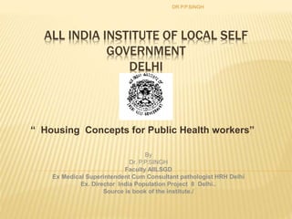 ALL INDIA INSTITUTE OF LOCAL SELF
GOVERNMENT
DELHI
“ Housing Concepts for Public Health workers”
DR.P.P.SINGH
By
Dr. P.P.SINGH
Faculty AIILSGD
Ex Medical Superintendent Cum Consultant pathologist HRH Delhi
Ex. Director India Population Project 8 Delhi..
Source is book of the institute./
 