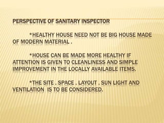 PERSPECTIVE OF SANITARY INSPECTOR
*HEALTHY HOUSE NEED NOT BE BIG HOUSE MADE
OF MODERN MATERIAL .
*HOUSE CAN BE MADE MORE HEALTHY IF
ATTENTION IS GIVEN TO CLEANLINESS AND SIMPLE
IMPROVEMENT IN THE LOCALLY AVAILABLE ITEMS.
*THE SITE , SPACE , LAYOUT , SUN LIGHT AND
VENTILATION IS TO BE CONSIDERED.
 