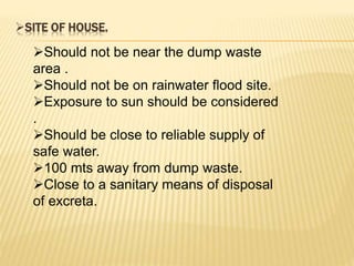SITE OF HOUSE.
Should not be near the dump waste
area .
Should not be on rainwater flood site.
Exposure to sun should be considered
.
Should be close to reliable supply of
safe water.
100 mts away from dump waste.
Close to a sanitary means of disposal
of excreta.
 