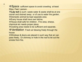 •
Space sufficient space to avoid crowding at least
50sq. Feet / person.
Lay out is such- waste water & waste shall be at one
corner and drained away or of use to water the garden.
Domestic animal be kept separate area.
Every house shall have own latrine.
House shall safe for children . Fire area, sharps,
chemical etc needs proper place.
Cooking area needs to be sufficient and separate.
Ventilation Fresh air blowing freely through the
house
Windows & doors are placed in such way that air can
pass freely.. Or chimney or hole in the roof to let out the
smoke from fire.
 