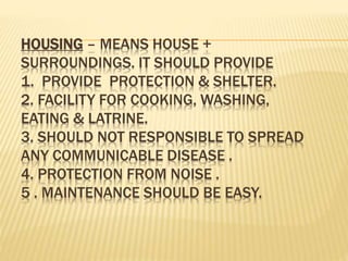 HOUSING – MEANS HOUSE +
SURROUNDINGS. IT SHOULD PROVIDE
1. PROVIDE PROTECTION & SHELTER.
2. FACILITY FOR COOKING, WASHING,
EATING & LATRINE.
3. SHOULD NOT RESPONSIBLE TO SPREAD
ANY COMMUNICABLE DISEASE .
4. PROTECTION FROM NOISE .
5 . MAINTENANCE SHOULD BE EASY.
 