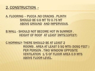 2. CONSTRUCTION -
A, FLOORING – PUCCA ,NO CRACKS , PLINTH
SHOULD BE 0.6 MT TO 0.75 MT
ABOVE GROUND AND IMPERVIOUS.
B,WALL - SHOULD NOT BECOME HOT IN SUMMER .
HEIGHT OF ROOF AT LEAST 3MTS(10FEET)
C,NORMALY- THERE SHOULD BE AT LEAST 2
ROOMS , AREA AT LEAST 5 SQ MTS (50SQ FEET )
PER PERSON , TWO WINDOW OPPOSITE
VENTILATION 1/5 OF FLOOR AREA 0.9 MTS
ABOVE FLOOR LEVEL.
 