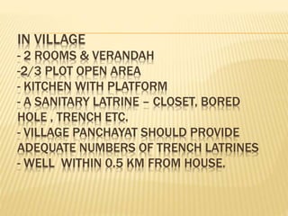 IN VILLAGE
- 2 ROOMS & VERANDAH
-2/3 PLOT OPEN AREA
- KITCHEN WITH PLATFORM
- A SANITARY LATRINE – CLOSET, BORED
HOLE , TRENCH ETC.
- VILLAGE PANCHAYAT SHOULD PROVIDE
ADEQUATE NUMBERS OF TRENCH LATRINES
- WELL WITHIN 0.5 KM FROM HOUSE.
 