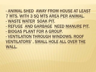 - ANIMAL SHED AWAY FROM HOUSE AT LEAST
7 MTS. WITH 3 SQ MTS AREA PER ANIMAL.
- WASTE WATER SOAK PIT.
- REFUGE AND GARBAGE NEED MANURE PIT.
- BIOGAS PLANT FOR A GROUP.
- VENTILATION THROUGH WINDOWS, ROOF
VENTILATORS' , SMALL HOLE ALL OVER THE
WALL.
 