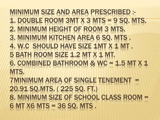 MINIMUM SIZE AND AREA PRESCRIBED :-
1. DOUBLE ROOM 3MT X 3 MTS = 9 SQ. MTS.
2. MINIMUM HEIGHT OF ROOM 3 MTS.
3. MINIMUM KITCHEN AREA 6 SQ. MTS .
4. W.C SHOULD HAVE SIZE 1MT X 1 MT .
5 BATH ROOM SIZE 1.2 MT X 1 MT.
6. COMBINED BATHROOM & WC = 1.5 MT X 1
MTS.
7MINIMUM AREA OF SINGLE TENEMENT =
20.91 SQ.MTS. ( 225 SQ. FT.)
8. MINIMUM SIZE OF SCHOOL CLASS ROOM =
6 MT X6 MTS = 36 SQ. MTS .
 