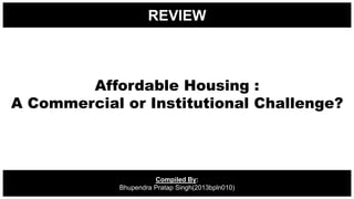 REVIEW
Compiled By:
Bhupendra Pratap Singh(2013bpln010)
Affordable Housing :
A Commercial or Institutional Challenge?
 