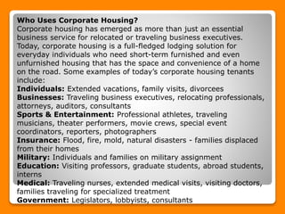 Who Uses Corporate Housing?
Corporate housing has emerged as more than just an essential
business service for relocated or traveling business executives.
Today, corporate housing is a full-fledged lodging solution for
everyday individuals who need short-term furnished and even
unfurnished housing that has the space and convenience of a home
on the road. Some examples of today’s corporate housing tenants
include:
Individuals: Extended vacations, family visits, divorcees
Businesses: Traveling business executives, relocating professionals,
attorneys, auditors, consultants
Sports & Entertainment: Professional athletes, traveling
musicians, theater performers, movie crews, special event
coordinators, reporters, photographers
Insurance: Flood, fire, mold, natural disasters - families displaced
from their homes
Military: Individuals and families on military assignment
Education: Visiting professors, graduate students, abroad students,
interns
Medical: Traveling nurses, extended medical visits, visiting doctors,
families traveling for specialized treatment
Government: Legislators, lobbyists, consultants
 
