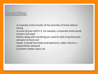 Amenities:
A corporate rental includes all the amenities of home without
having
to move all your stuff in it. For example, a corporate rental would
include a full-sized
kitchen along with everything you need for daily living from pots
and pans to linens and
towels. It would have beds (and bedrooms), cable, Internet, a
washer/dryer, backyard
or private outdoor space, etc.
 